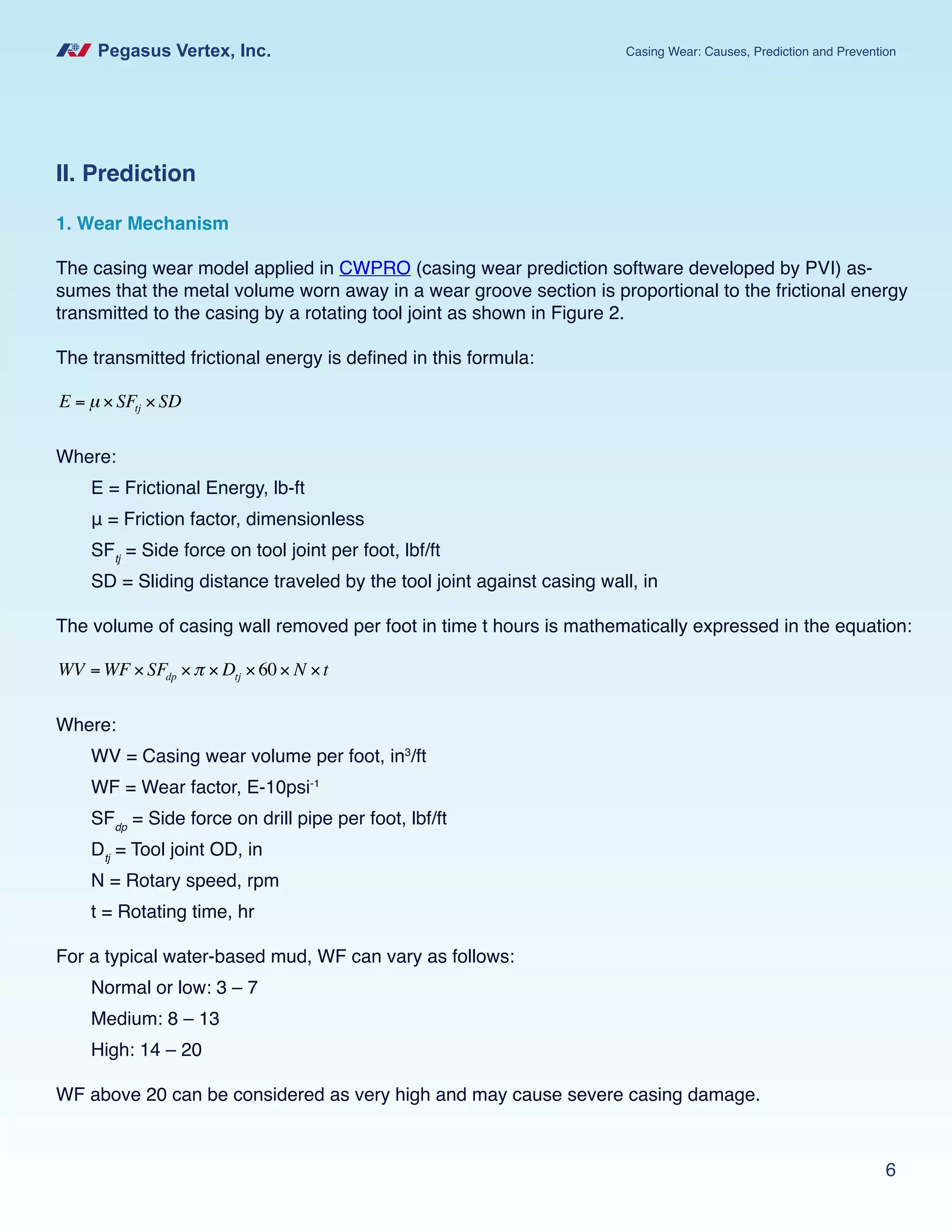 Pegasus Vertex, Inc. Casing Wear: Causes, Prediction and Prevention
6
II. Prediction
1. Wear Mechanism
The casing wear model applied in CWPRO (casing wear prediction software developed by PVI) as-
sumes that the metal volume worn away in a wear groove section is proportional to the frictional energy
transmitted to the casing by a rotating tool joint as shown in Figure 2.
The transmitted frictional energy is defined in this formula:
E = µ × SFtj × SD
Where:
E = Frictional Energy, lb-ft
μ = Friction factor, dimensionless
SFtj
= Side force on tool joint per foot, lbf/ft
SD = Sliding distance traveled by the tool joint against casing wall, in
The volume of casing wall removed per foot in time t hours is mathematically expressed in the equation:
WV = WF × SFdp ×π × Dtj ×60× N ×t
Where:
WV = Casing wear volume per foot, in3
/ft
WF = Wear factor, E-10psi-1
SFdp
= Side force on drill pipe per foot, lbf/ft
Dtj
= Tool joint OD, in
N = Rotary speed, rpm
t = Rotating time, hr
For a typical water-based mud, WF can vary as follows:
Normal or low: 3 – 7
Medium: 8 – 13
High: 14 – 20
WF above 20 can be considered as very high and may cause severe casing damage.
 