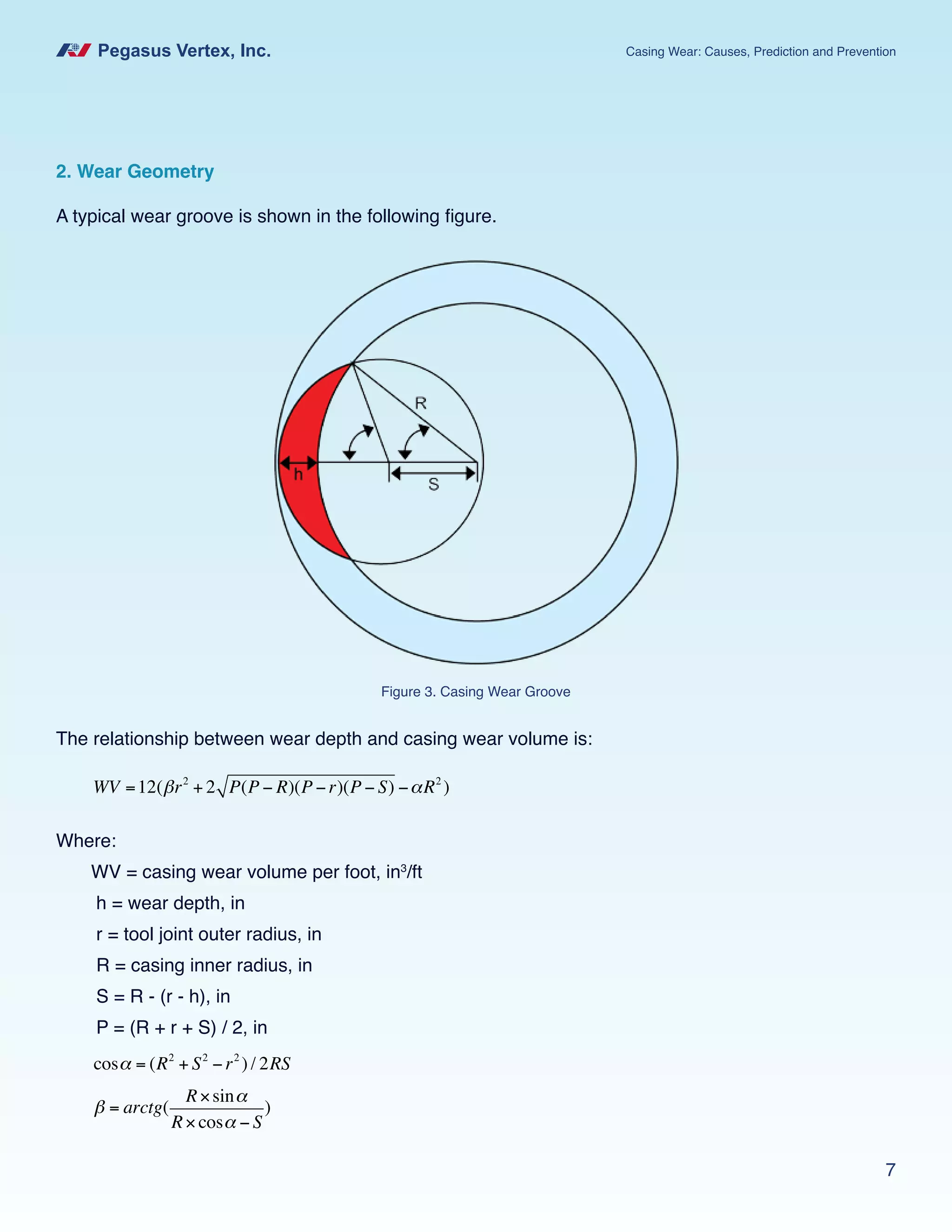Pegasus Vertex, Inc. Casing Wear: Causes, Prediction and Prevention
7
2. Wear Geometry
A typical wear groove is shown in the following figure.
The relationship between wear depth and casing wear volume is:
WV =12(βr2
+ 2 P(P − R)(P −r)(P − S) −αR2
)
Where:
WV = casing wear volume per foot, in3
/ft
h = wear depth, in
r = tool joint outer radius, in
R = casing inner radius, in
S = R - (r - h), in
P = (R + r + S) / 2, in
cosα = (R2
+ S2
−r2
) / 2RS
β = arctg(
R×sinα
R×cosα − S
)
Figure 3. Casing Wear Groove
 