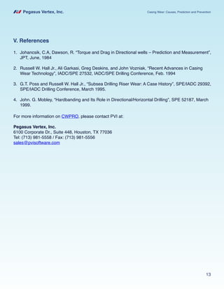 Pegasus Vertex, Inc. Casing Wear: Causes, Prediction and Prevention
13
V. References
For more information on CWPRO, please contact PVI at:
Pegasus Vertex, Inc.
6100 Corporate Dr., Suite 448, Houston, TX 77036
Tel: (713) 981-5558 / Fax: (713) 981-5556
sales@pvisoftware.com
1.	 Johancsik, C.A, Dawson, R. “Torque and Drag in Directional wells – Prediction and Measurement”,
JPT, June, 1984
2.	 Russell W. Hall Jr., Ali Garkasi, Greg Deskins, and John Vozniak, “Recent Advances in Casing
Wear Technology”, IADC/SPE 27532, IADC/SPE Drilling Conference, Feb. 1994
3.	 G.T. Poss and Russell W. Hall Jr., “Subsea Drilling Riser Wear: A Case History”, SPE/IADC 29392,
SPE/IADC Drilling Conference, March 1995.
4.	 John. G. Mobley, “Hardbanding and Its Role in Directional/Horizontal Drilling”, SPE 52187, March
1999.
 