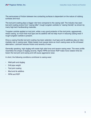 Pegasus Vertex, Inc. Casing Wear: Causes, Prediction and Prevention
5
The seriousness of friction between two contacting surfaces is dependent on the nature of rubbing
surfaces and mud.
The tool joint coating plays a bigger role here compared to the casing wall. The industry has seen
tool joint coating evolve from “casing killer” (rough tungsten carbide) to “casing friendly” as shown by
many high-tech hardbanding materials.
Tungsten carbide applied on tool joint, while a very good protector of the tool joints, aggressively
wears casing, so much that mud type and its additive will not help much in reducing casing wear if
rough tungsten carbide is present.
Once a casing friendly tool joint coating has been selected, mud type and its additives play an inter-
mediate role in casing wear. Water-based mud causes twice as much casing wear as the oil-based
alternative. Lubricant reduces friction and severity of wear.
Generally speaking, high dogleg will create high side force and severe casing wear. The wear profile
resembles the shape of dogleg severity. Higher RPM and lower ROP make more rotation time be-
tween the tool joint and casing and will cause aggressive wear.
In short, the following conditions contribute to casing wear:
•	 Well path and dogleg
•	 Drill pipe weight
•	 Tool joint coating
•	 Mud and its additive
•	 RPM and ROP
 