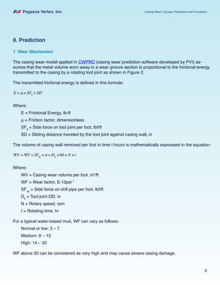 Pegasus Vertex, Inc. Casing Wear: Causes, Prediction and Prevention
6
II. Prediction
1. Wear Mechanism
The casing wear model applied in CWPRO (casing wear prediction software developed by PVI) as-
sumes that the metal volume worn away in a wear groove section is proportional to the frictional energy
transmitted to the casing by a rotating tool joint as shown in Figure 2.
The transmitted frictional energy is defined in this formula:
E = µ × SFtj × SD
Where:
E = Frictional Energy, lb-ft
μ = Friction factor, dimensionless
SFtj
= Side force on tool joint per foot, lbf/ft
SD = Sliding distance traveled by the tool joint against casing wall, in
The volume of casing wall removed per foot in time t hours is mathematically expressed in the equation:
WV = WF × SFdp ×π × Dtj ×60× N ×t
Where:
WV = Casing wear volume per foot, in3
/ft
WF = Wear factor, E-10psi-1
SFdp
= Side force on drill pipe per foot, lbf/ft
Dtj
= Tool joint OD, in
N = Rotary speed, rpm
t = Rotating time, hr
For a typical water-based mud, WF can vary as follows:
Normal or low: 3 – 7
Medium: 8 – 13
High: 14 – 20
WF above 20 can be considered as very high and may cause severe casing damage.
 