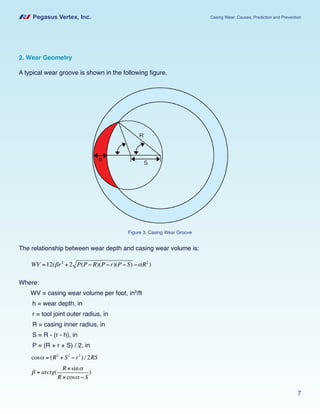 Pegasus Vertex, Inc. Casing Wear: Causes, Prediction and Prevention
7
2. Wear Geometry
A typical wear groove is shown in the following figure.
The relationship between wear depth and casing wear volume is:
WV =12(βr2
+ 2 P(P − R)(P −r)(P − S) −αR2
)
Where:
WV = casing wear volume per foot, in3
/ft
h = wear depth, in
r = tool joint outer radius, in
R = casing inner radius, in
S = R - (r - h), in
P = (R + r + S) / 2, in
cosα = (R2
+ S2
−r2
) / 2RS
β = arctg(
R×sinα
R×cosα − S
)
Figure 3. Casing Wear Groove
 