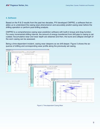 Pegasus Vertex, Inc. Casing Wear: Causes, Prediction and Prevention
9
4. Software
Based on the R & D results from the past two decades, PVI developed CWPRO, a software that en-
ables us to understand the casing wear phenomenon and accurately predict casing wear before the
drilling operation or perform post-drilling analysis.
CWPRO is a comprehensive casing wear prediction software with built-in torque and drag function.
For every incremental drilling interval, the amount of energy transferred from drill pipe to casing is cal-
culated. Accumulative wear and wear depth are obtained and then, the burst and collapse strength of
the worn casing can be assessed.
Being a time-dependent incident, casing wear deepens as we drill deeper. Figure 5 shows the se-
quence of drilling and corresponding wear profile along the previously set casing.
Figure 5. Time-dependent Casing Wear
 