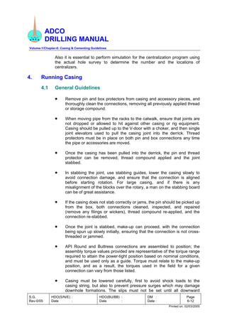 ADCO
DRILLING MANUAL
Volume-1/Chapter-6: Casing & Cementing Guidelines
S.G.
Rev-0/05
HDO(S/N/E) :
Date :
HDO(BU/BB) :
Date :
DM :
Date :
Page
6-12
Printed on: 02/03/2005
Also it is essential to perform simulation for the centralization program using
the actual hole survey to determine the number and the locations of
centralizers.
4. Running Casing
4.1 General Guidelines
• Remove pin and box protectors from casing and accessory pieces, and
thoroughly clean the connections, removing all previously applied thread
or storage compound.
• When moving pipe from the racks to the catwalk, ensure that joints are
not dropped or allowed to hit against other casing or rig equipment.
Casing should be pulled up to the V-door with a choker, and then single
joint elevators used to pull the casing joint into the derrick. Thread
protectors must be in place on both pin and box connections any time
the pipe or accessories are moved.
• Once the casing has been pulled into the derrick, the pin end thread
protector can be removed, thread compound applied and the joint
stabbed.
• In stabbing the joint, use stabbing guides, lower the casing slowly to
avoid connection damage, and ensure that the connection is aligned
before starting rotation. For large casing, and if there is any
misalignment of the blocks over the rotary, a man on the stabbing board
can be of great assistance.
• If the casing does not stab correctly or jams, the pin should be picked up
from the box, both connections cleaned, inspected, and repaired
(remove any filings or wickers), thread compound re-applied, and the
connection re-stabbed.
• Once the joint is stabbed, make-up can proceed, with the connection
being spun up slowly initially, ensuring that the connection is not cross-
threaded or jammed.
• API Round and Buttress connections are assembled to position; the
assembly torque values provided are representative of the torque range
required to attain the power-tight position based on nominal conditions,
and must be used only as a guide. Torque must relate to the make-up
position, and as a result, the torques used in the field for a given
connection can vary from those listed.
• Casing must be lowered carefully, first to avoid shock loads to the
casing string, but also to prevent pressure surges which may damage
downhole formations. The slips must not be set until all downward
 