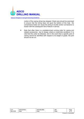 ADCO
DRILLING MANUAL
Volume-1/Chapter-6: Casing & Cementing Guidelines
S.G.
Rev-0/05
HDO(S/N/E) :
Date :
HDO(BU/BB) :
Date :
DM :
Date :
Page
6-13
Printed on: 02/03/2005
motion of the casing string has stopped. Great care should be exercised
to ensure that the string does not spud the bottom of the hole the
compressive loads can cause the string to buckle and/or connections to
loosen with the subsequent risk of failure in service.
• Note that often there is a predetermined running order for casing and
related accessories due to design criteria or downhole conditions. It is
vital that this order be followed, and in the event that a specific joint of
casing cannot be identified with respect to its weight or grade, the joint
should not be run.
 