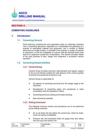 ADCO
DRILLING MANUAL
Volume-1/Chapter-6: Casing & Cementing Guidelines
S.G.
Rev-0/05
HDO(S/N/E) :
Date :
HDO(BU/BB) :
Date :
DM :
Date :
Page
6-16
Printed on: 02/03/2005
SECTION 2
CEMENTING GUIDELINES
1. Introduction
1.1 Cementing General
Good planning, programming and preparation plays an extremely important
role in cementing operations, especially as it necessitates the gathering of a
quantity of specialized material and equipment, and a number of skilled
personnel at a single location. A shortfall in the quantity or quality of material
or equipment, or the non availability of a person with the requisite skills could
lead to an expensive suspension of operations. This Section provides reader
of the best practices to plan, design and implement a successful cement
operation.
1.2 Cementing Responsibilities
1.2.1 Cement Group
Cement Group provides technical, administrative and logistic support
to the rig and thereby enables the safe delivery of the correct quantity
of product and personnel at optimum cost.
Cement Group is responsible of:
• All aspects of cementing servicing from the design stage to the
execution.
• Development of cementing policy and procedures in close
consultation with the Operations Teams.
• Cementing technical auditing and trouble shooting.
• New cementing materials
1.2.2 Drilling Contractor
The following minimum checks and procedures are to be performed
by the drilling contractor
• Air up all tanks the day before the cement job, check for leaks.
Carry out repairs immediately.
• Pressure test and physically check all supply lines and valves
from the rig to the cement unit.
 