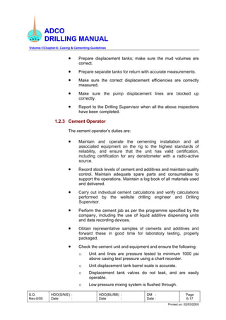 ADCO
DRILLING MANUAL
Volume-1/Chapter-6: Casing & Cementing Guidelines
S.G.
Rev-0/05
HDO(S/N/E) :
Date :
HDO(BU/BB) :
Date :
DM :
Date :
Page
6-17
Printed on: 02/03/2005
• Prepare displacement tanks; make sure the mud volumes are
correct.
• Prepare separate tanks for return with accurate measurements.
• Make sure the correct displacement efficiencies are correctly
measured.
• Make sure the pump displacement lines are blocked up
correctly.
• Report to the Drilling Supervisor when all the above inspections
have been completed.
1.2.3 Cement Operator
The cement operator’s duties are:
• Maintain and operate the cementing installation and all
associated equipment on the rig to the highest standards of
reliability, and ensure that the unit has valid certification,
including certification for any densitometer with a radio-active
source.
• Record stock levels of cement and additives and maintain quality
control. Maintain adequate spare parts and consumables to
support the operations. Maintain a log book of all materials used
and delivered.
• Carry out individual cement calculations and verify calculations
performed by the wellsite drilling engineer and Drilling
Supervisor.
• Perform the cement job as per the programme specified by the
company, including the use of liquid additive dispensing units
and data recording devices.
• Obtain representative samples of cements and additives and
forward these in good time for laboratory testing, properly
packaged.
• Check the cement unit and equipment and ensure the following:
o Unit and lines are pressure tested to minimum 1000 psi
above casing test pressure using a chart recorder.
o Unit displacement tank barrel scale is accurate.
o Displacement tank valves do not leak, and are easily
operable.
o Low pressure mixing system is flushed through.
 