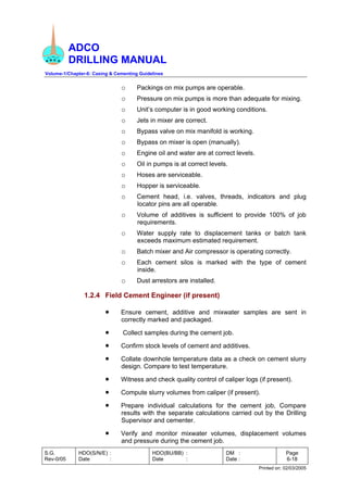 ADCO
DRILLING MANUAL
Volume-1/Chapter-6: Casing & Cementing Guidelines
S.G.
Rev-0/05
HDO(S/N/E) :
Date :
HDO(BU/BB) :
Date :
DM :
Date :
Page
6-18
Printed on: 02/03/2005
o Packings on mix pumps are operable.
o Pressure on mix pumps is more than adequate for mixing.
o Unit’s computer is in good working conditions.
o Jets in mixer are correct.
o Bypass valve on mix manifold is working.
o Bypass on mixer is open (manually).
o Engine oil and water are at correct levels.
o Oil in pumps is at correct levels.
o Hoses are serviceable.
o Hopper is serviceable.
o Cement head, i.e. valves, threads, indicators and plug
locator pins are all operable.
o Volume of additives is sufficient to provide 100% of job
requirements.
o Water supply rate to displacement tanks or batch tank
exceeds maximum estimated requirement.
o Batch mixer and Air compressor is operating correctly.
o Each cement silos is marked with the type of cement
inside.
o Dust arrestors are installed.
1.2.4 Field Cement Engineer (if present)
• Ensure cement, additive and mixwater samples are sent in
correctly marked and packaged.
• Collect samples during the cement job.
• Confirm stock levels of cement and additives.
• Collate downhole temperature data as a check on cement slurry
design. Compare to test temperature.
• Witness and check quality control of caliper logs (if present).
• Compute slurry volumes from caliper (if present).
• Prepare individual calculations for the cement job, Compare
results with the separate calculations carried out by the Drilling
Supervisor and cementer.
• Verify and monitor mixwater volumes, displacement volumes
and pressure during the cement job.
 