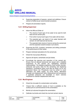 ADCO
DRILLING MANUAL
Volume-1/Chapter-6: Casing & Cementing Guidelines
S.G.
Rev-0/05
HDO(S/N/E) :
Date :
HDO(BU/BB) :
Date :
DM :
Date :
Page
6-19
Printed on: 02/03/2005
• Supervise preparation of spacers, cement and additives. Ensure
cement is fluffed as per recommended procedure.
• Prepare all cementation reports.
1.2.5 Drilling Supervisor
• Inform the RM and Driller of:
o The volume of each type of mix water to be used for both
lead and tail cement jobs.
o From which mud pit each type of mix water will be drawn.
o The expected gain, per barrel of mix water blended with
cement, for both lead and tail slurries.
o The expected total volume of returns during the cement job
and the expected overall increase in pit volume.
• Supervise the FCE, if present, cementers and drilling contractor
in the performance of their duties.
• Prepare individual calculations for the cement job.
• Check the mud pumps efficiency.
• Approve all reports, worksheets and job tickets.
• Co-ordinate the planning and execution of the cement job.
Ensure that all relevant personnel are issued with a detailed
programme of the cement job, highlighting individual
responsibilities. The detailed programme must include volumes,
pressures and pump rates for the cementing and displacing
operations. Contingency plans must also be drawn up for any
equipment failure, etc. Procedures must be written to cover
alternative mix water supply, rig pump failure, alternative
mixwater and displacement valve measurement and procedures
if predicted pressures are exceeded or return volumes
insufficient to maintain displacement with mud.
1.2.6 Mud Engineer
• Check the mix-water for contamination and salinity.
• Ensure that a sufficient volume of mud is available on the
surface prior to commencement of the cementation.
• Monitor pit volumes throughout the cementation.
• Calibrate mud tanks and check the mud and cement returns
 
