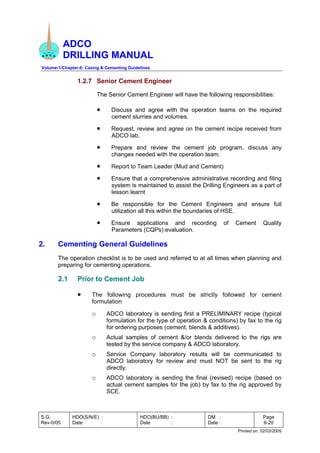 ADCO
DRILLING MANUAL
Volume-1/Chapter-6: Casing & Cementing Guidelines
S.G.
Rev-0/05
HDO(S/N/E) :
Date :
HDO(BU/BB) :
Date :
DM :
Date :
Page
6-20
Printed on: 02/03/2005
1.2.7 Senior Cement Engineer
The Senior Cement Engineer will have the following responsibilities:
• Discuss and agree with the operation teams on the required
cement slurries and volumes.
• Request, review and agree on the cement recipe received from
ADCO lab.
• Prepare and review the cement job program, discuss any
changes needed with the operation team.
• Report to Team Leader (Mud and Cement)
• Ensure that a comprehensive administrative recording and filing
system is maintained to assist the Drilling Engineers as a part of
lesson learnt
• Be responsible for the Cement Engineers and ensure full
utilization all this within the boundaries of HSE.
• Ensure applications and recording of Cement Quality
Parameters (CQPs) evaluation.
2. Cementing General Guidelines
The operation checklist is to be used and referred to at all times when planning and
preparing for cementing operations.
2.1 Prior to Cement Job
• The following procedures must be strictly followed for cement
formulation
o ADCO laboratory is sending first a PRELIMINARY recipe (typical
formulation for the type of operation & conditions) by fax to the rig
for ordering purposes (cement, blends & additives).
o Actual samples of cement &/or blends delivered to the rigs are
tested by the service company & ADCO laboratory.
o Service Company laboratory results will be communicated to
ADCO laboratory for review and must NOT be sent to the rig
directly.
o ADCO laboratory is sending the final (revised) recipe (based on
actual cement samples for the job) by fax to the rig approved by
SCE.
 