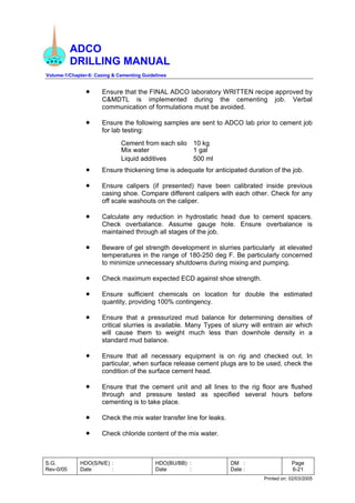 ADCO
DRILLING MANUAL
Volume-1/Chapter-6: Casing & Cementing Guidelines
S.G.
Rev-0/05
HDO(S/N/E) :
Date :
HDO(BU/BB) :
Date :
DM :
Date :
Page
6-21
Printed on: 02/03/2005
• Ensure that the FINAL ADCO laboratory WRITTEN recipe approved by
C&MDTL is implemented during the cementing job. Verbal
communication of formulations must be avoided.
• Ensure the following samples are sent to ADCO lab prior to cement job
for lab testing:
Cement from each silo 10 kg
Mix water 1 gal
Liquid additives 500 ml
• Ensure thickening time is adequate for anticipated duration of the job.
• Ensure calipers (if presented) have been calibrated inside previous
casing shoe. Compare different calipers with each other. Check for any
off scale washouts on the caliper.
• Calculate any reduction in hydrostatic head due to cement spacers.
Check overbalance. Assume gauge hole. Ensure overbalance is
maintained through all stages of the job.
• Beware of gel strength development in slurries particularly at elevated
temperatures in the range of 180-250 deg F. Be particularly concerned
to minimize unnecessary shutdowns during mixing and pumping.
• Check maximum expected ECD against shoe strength.
• Ensure sufficient chemicals on location for double the estimated
quantity, providing 100% contingency.
• Ensure that a pressurized mud balance for determining densities of
critical slurries is available. Many Types of slurry will entrain air which
will cause them to weight much less than downhole density in a
standard mud balance.
• Ensure that all necessary equipment is on rig and checked out. In
particular, when surface release cement plugs are to be used, check the
condition of the surface cement head.
• Ensure that the cement unit and all lines to the rig floor are flushed
through and pressure tested as specified several hours before
cementing is to take place.
• Check the mix water transfer line for leaks.
• Check chloride content of the mix water.
 