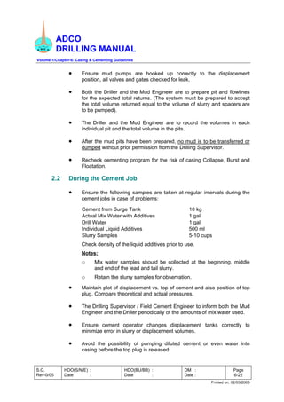 ADCO
DRILLING MANUAL
Volume-1/Chapter-6: Casing & Cementing Guidelines
S.G.
Rev-0/05
HDO(S/N/E) :
Date :
HDO(BU/BB) :
Date :
DM :
Date :
Page
6-22
Printed on: 02/03/2005
• Ensure mud pumps are hooked up correctly to the displacement
position, all valves and gates checked for leak.
• Both the Driller and the Mud Engineer are to prepare pit and flowlines
for the expected total returns. (The system must be prepared to accept
the total volume returned equal to the volume of slurry and spacers are
to be pumped).
• The Driller and the Mud Engineer are to record the volumes in each
individual pit and the total volume in the pits.
• After the mud pits have been prepared, no mud is to be transferred or
dumped without prior permission from the Drilling Supervisor.
• Recheck cementing program for the risk of casing Collapse, Burst and
Floatation.
2.2 During the Cement Job
• Ensure the following samples are taken at regular intervals during the
cement jobs in case of problems:
Cement from Surge Tank 10 kg
Actual Mix Water with Additives 1 gal
Drill Water 1 gal
Individual Liquid Additives 500 ml
Slurry Samples 5-10 cups
Check density of the liquid additives prior to use.
Notes:
o Mix water samples should be collected at the beginning, middle
and end of the lead and tail slurry.
o Retain the slurry samples for observation.
• Maintain plot of displacement vs. top of cement and also position of top
plug. Compare theoretical and actual pressures.
• The Drilling Supervisor / Field Cement Engineer to inform both the Mud
Engineer and the Driller periodically of the amounts of mix water used.
• Ensure cement operator changes displacement tanks correctly to
minimize error in slurry or displacement volumes.
• Avoid the possibility of pumping diluted cement or even water into
casing before the top plug is released.
 