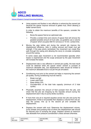 ADCO
DRILLING MANUAL
Volume-1/Chapter-6: Casing & Cementing Guidelines
S.G.
Rev-0/05
HDO(S/N/E) :
Date :
HDO(BU/BB) :
Date :
DM :
Date :
Page
6-23
Printed on: 02/03/2005
• Using spacers and flushes is very effective in enhancing the cement job
because the spacer improve removal of gelled mud, which allowing a
better cement bond.
In order to obtain the maximum benefits of the spacers, consider the
following.
o Bump the spacer fluid at an optimized rate.
o Provide a contact time and volume of spacer that will remove the
greatest possible amount of mud cake, as guideline use a volume
of spacer which occupies 500 ft in annulus or 10 min. contact time.
• Moving the pipe before and during the cement job improve the
displacement efficiency, Aids in cutting removal and break mud gel
strength. If the pipe poorly centralized, the movement can create flow
path through the casing and allowing the slurry to circulate completely
around the casing.
In some cases pipe movement is not recommended specially when
losses is experienced and the surge produced by the pipe movement
will increase the losses
• Displacement rate is very effective in cement job quality, the best result
could be obtained when the spacer and/or cement is pumped at
maximum allowable rate. The displacement rates should be limited to
the maximum allowable ECD or as per the job simulation.
• Conditioning mud prior to the cement job helps in improving the cement
job quality. During conditioning mud we need to
o Break mud gel
o Lower yield Point
o Keep solids<10%
o Circulate>95% of the total hole capacity (minimum of 2 hole
cycles)
• Physically ascertain the amount of fluid pumped from the pits, and
check that the pits are dropping by the requisite amount during the
displacement (don’t rely on pump stroke counters).
• If more than one pit is required equalize across two pits and pump the
displacement, if that is not possible then displace a volume from one pit,
stop the pumps, line up to the second pit and complete the
displacement.
• Displace the cement with mud. Determine the displacement volume,
pump strokes and pumping time at which the displacement rate should
be reduced prior to bumping the plugs. Displace cement at maximum
rate allowable from pressure consideration unless advised otherwise.
 