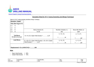 ADCO
DRILLING MANUAL
Volume-1/Chapter-6: Casing & Cementing Guidelines
S.G.
Rev-0/05
HDO(S/N/E) :
Date :
HDO(BU/BB) :
Date :
DM :
Date :
Page
6-26
Printed on: 02/03/2005
Calculation Sheet for 18 ⅝” Casing Cementing Job (Stinger Technique)
Table 6-13: 18 ⅝” casing cementing calculations (Stinger Technique)
Elevation / Depth
Data (See Figure 6-1)
K = ft
A = ft
B = ft Slurry Volume (H) Number of Sacks ( I ) Slurry Mix Water (J)
C = ft (cu.ft) (sk) (gal)
IT = HT / ET JT = IT x FT
Tail Slurry
95 bbls to be used
HT = A x D x Open Hole Excess = ………..cu.ft
= ……………sk
=…………gal
IL = HL / EL JL = IL x FL
Lead Slurry
HL =( B x D x Open Hole Excess) + (K x M x Cased
Hole Excess) = ………..cu.ft = ……………sk =…………gal
Displacement = G x (A+B+C+K) = ………..bbl
Note:
- Open Hole Excess = 50%
- Cased Hole Excess = 10%
 
