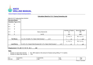 ADCO
DRILLING MANUAL
Volume-1/Chapter-6: Casing & Cementing Guidelines
S.G.
Rev-0/05
HDO(S/N/E) :
Date :
HDO(BU/BB) :
Date :
DM :
Date :
Page
6-31
Printed on: 02/03/2005
Calculation Sheet for 13 ⅜” Casing Cementing Job
Table 6-16: 13 ⅜” casing cementing calculations
Elevation/Depth
Data(See Figure 6-3)
A = ft
B = ft
C = ft
D = ft Slurry Volume (K)
Number of Sacks
(L)
Slurry Mix Water
(M)
E = ft (cu.ft) (sk) (gal)
LT = KT / IT MT = JT x LT
Tail Slurry KT= (A x H)+{(B x F) x Open Hole Excess} = …….cu.ft =………..sk =………..gal
LL = KL / IL ML = JL x LL
Lead Slurry KL=(D x G x Cased Hole Excess)+{(C x F) x Open Hole Excess} = … …cu.ft =………..sk =………..gal
Displacement = H x (B + C + D + E - A) =……….bbl
Note:
- Excess on open hole volumes = 50 - 80% based on the amount of losses during drilling 17 ½” section.
- Excess on cased hole volumes = 10%
 