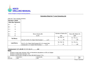 ADCO
DRILLING MANUAL
Volume-1/Chapter-6: Casing & Cementing Guidelines
S.G.
Rev-0/05
HDO(S/N/E) :
Date :
HDO(BU/BB) :
Date :
DM :
Date :
Page
6-37
Printed on: 02/03/2005
Calculation Sheet for 7” Liner Cementing Job
Table 6-20: 7” liner cementing calculations
Elevation / Depth
Data (See Figure6-5)
A = ft
B = ft
C = ft
D = ft
E = ft Slurry Volume (M) Number of Sacks (N) Slurry Mix Water (O)
F = ft (cu.ft) (sk) (gal)
NT = MT / KT OT = NT x LT
Tail Slurry
MT=(A x I)+{B x G x Open Hole Excess} = ……..cu.ft =………..sk =………..gal
NL = ML / KL OL = NL x LL
Lead Slurry ML=(C x G x Open Hole Excess)+(D x H x cased hole
excess)+(E x J x Cased Hole Excess) = … …cu.ft
=………..sk =………..gal
Displacement = (F x Q)+(B + C + D - A) x I=………….bbl
Notes:
- Excess on open hole volumes= 40% on theoretical calculations or 30% on Caliper
- Excess on cased hole volumes= 10%
- Excess on top of liner= enough to cover 200-300 ft above T.O.L.
 