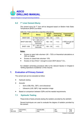 ADCO
DRILLING MANUAL
Volume-1/Chapter-6: Casing & Cementing Guidelines
S.G.
Rev-0/05
HDO(S/N/E) :
Date :
HDO(BU/BB) :
Date :
DM :
Date :
Page
6-38
Printed on: 02/03/2005
6.2 7” Liner Cement Slurry
The cement slurry for 7” liner will be designed based on Bottom Hole Static
Temperature (BHST) as follow:
Table 6-21: 7” liner cement slurry composition and properties
DHST (F)
Slurry
Weight
(pcf)
Thickening
Time (Hrs)
Compressive
Strength
BHST<250 “G” Neat Cement 108 - 125 ≈ 4.5
BHST>250<300
“G” + 35% S.F or
Flexstone or
Cemcrete
108 - 125 ≈ 4.5
BHST >300
“G” + 35% S.F or
Cemcrete
108 - 125 ≈ 4.5
± 4000 psi @ 225
Deg F
Notes:
• Excess on open hole volumes= (40 – 70)% on theoretical calculations or
35% on Caliper
• Excess on cased hole volumes= 10%
• Excess on top of liner = enough to cover 200 ft above T.O.L.
For detailed cementing procedure refer to the relevant Section in Chapter-2
“Drilling Operations Guidelines” of this Volume.
7. Evaluation of Primary Cement
The cement job can be evaluated as follow:
• Hydraulic testing
• Acoustic
o Sonic (CBL/VDL, CBT): omni-directional
o Ultrasonic (USI, SBT): high resolution image
• Based on comparison between CQPs and the needed requirements.
7.1 Hydraulic Testing
These kinds of tests primarily testing the isolation provided by the cement.
Several techniques are used to evaluate the degree of isolation provided by
the cement.
 