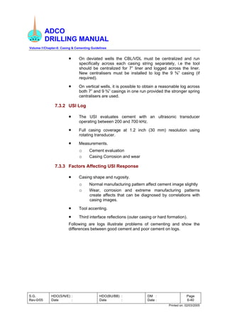 ADCO
DRILLING MANUAL
Volume-1/Chapter-6: Casing & Cementing Guidelines
S.G.
Rev-0/05
HDO(S/N/E) :
Date :
HDO(BU/BB) :
Date :
DM :
Date :
Page
6-40
Printed on: 02/03/2005
• On deviated wells the CBL/VDL must be centralized and run
specifically across each casing string separately, i.e the tool
should be centralized for 7” liner and logged across the liner.
New centralisers must be installed to log the 9 ⅝” casing (if
required).
• On vertical wells, it is possible to obtain a reasonable log across
both 7” and 9 ⅝” casings in one run provided the stronger spring
centralisers are used.
7.3.2 USI Log
• The USI evaluates cement with an ultrasonic transducer
operating between 200 and 700 kHz.
• Full casing coverage at 1.2 inch (30 mm) resolution using
rotating transducer.
• Measurements.
o Cement evaluation
o Casing Corrosion and wear
7.3.3 Factors Affecting USI Response
• Casing shape and rugosity.
o Normal manufacturing pattern affect cement image slightly
o Wear, corrosion and extreme manufacturing patterns
create affects that can be diagnosed by correlations with
casing images.
• Tool accenting.
• Third interface reflections (outer casing or hard formation).
Following are logs illustrate problems of cementing and show the
differences between good cement and poor cement on logs.
 