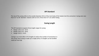 The size of the casing refers to the outside diameter (O.D.) of the main body of the tubular (not the connector). Casing sizes vary
from 4.5" to 36" diameter. Tubulars with an O.D. of less than 4.5” are called Tubing.
API Standard
Casing Length
The API standards recognize three length ranges for casing:
 Range 1 (R-1): 16 – 25 ft.
 Range 2 (R-2): 25 – 34 ft.
 Range 3 (R-3): > 34 ft.
Casing is run most often in R-3 lengths to reduce the number of connections in
the string. Since casing is made up in single joints, R-3 lengths can be handled
easily by most rigs.
 