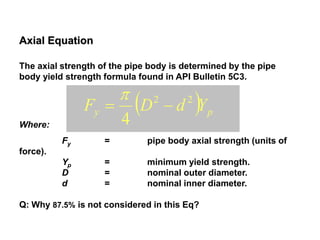 Axial Equation
The axial strength of the pipe body is determined by the pipe
body yield strength formula found in API Bulletin 5C3.
Where:
Fy = pipe body axial strength (units of
force).
Yp = minimum yield strength.
D = nominal outer diameter.
d = nominal inner diameter.
Q: Why 87.5% is not considered in this Eq?
  py YdDF 22
4


 