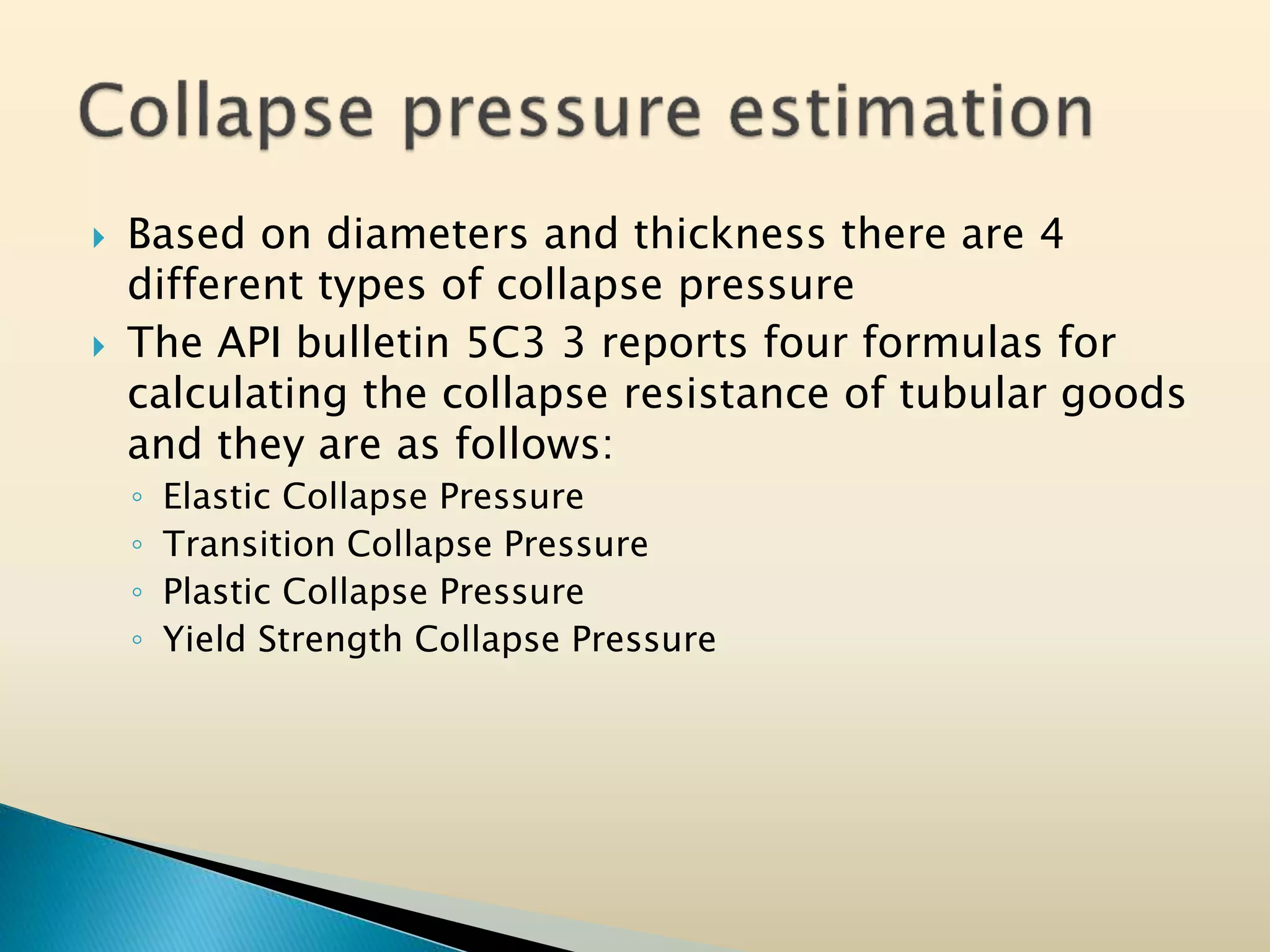  Based on diameters and thickness there are 4
different types of collapse pressure
 The API bulletin 5C3 3 reports four formulas for
calculating the collapse resistance of tubular goods
and they are as follows:
◦ Elastic Collapse Pressure
◦ Transition Collapse Pressure
◦ Plastic Collapse Pressure
◦ Yield Strength Collapse Pressure
 