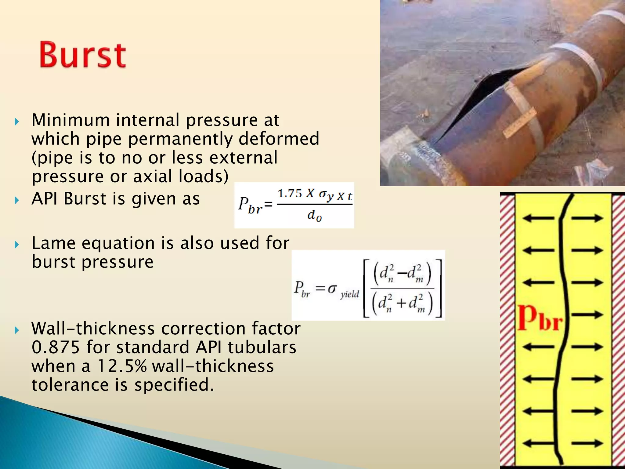  Minimum internal pressure at
which pipe permanently deformed
(pipe is to no or less external
pressure or axial loads)
 API Burst is given as
 Lame equation is also used for
burst pressure
 Wall-thickness correction factor
0.875 for standard API tubulars
when a 12.5% wall-thickness
tolerance is specified.
 