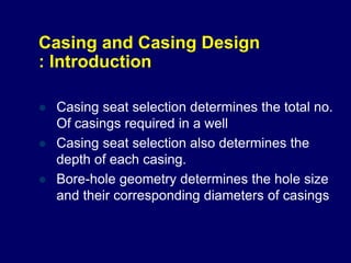 Casing and Casing Design
: Introduction
 Casing seat selection determines the total no.
Of casings required in a well
 Casing seat selection also determines the
depth of each casing.
 Bore-hole geometry determines the hole size
and their corresponding diameters of casings
 