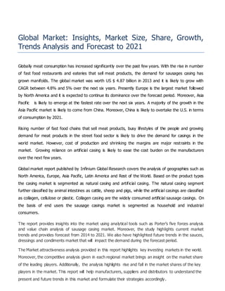 Global Market: Insights, Market Size, Share, Growth,
Trends Analysis and Forecast to 2021
Globally meat consumption has increased significantly over the past few years. With the rise in number
of fast food restaurants and eateries that sell meat products, the demand for sausages casing has
grown manifolds. The global market was worth US $ 4.87 billion in 2013 and it is likely to grow with
CAGR between 4.8% and 5% over the next six years. Presently Europe is the largest market followed
by North America and it is expected to continue its dominance over the forecast period. Moreover, Asia
Pacific is likely to emerge at the fastest rate over the next six years. A majority of the growth in the
Asia Pacific market is likely to come from China. Moreover, China is likely to overtake the U.S. in terms
of consumption by 2021.
Rising number of fast food chains that sell meat products, busy lifestyles of the people and growing
demand for meat products in the street food sector is likely to drive the demand for casings in the
world market. However, cost of production and shrinking the margins are major restraints in the
market. Growing reliance on artificial casing is likely to ease the cost burden on the manufacturers
over the next few years.
Global market report published by Infinium Global Research covers the analysis of geographies such as
North America, Europe, Asia Pacific, Latin America and Rest of the World. Based on the product types
the casing market is segmented as natural casing and artificial casing. The natural casing segment
further classified by animal intestines as cattle, sheep and pigs, while the artificial casings are classified
as collagen, cellulose or plastic. Collagen casing are the widely consumed artificial sausage casings. On
the basis of end users the sausage casings market is segmented as household and industrial
consumers.
The report provides insights into the market using analytical tools such as Porter’s five forces analysis
and value chain analysis of sausage casing market. Moreover, the study highlights current market
trends and provides forecast from 2014 to 2021. We also have highlighted future trends in the sauces,
dressings and condiments market that will impact the demand during the forecast period.
The Market attractiveness analysis provided in this report highlights key investing markets in the world.
Moreover, the competitive analysis given in each regional market brings an insight on the market share
of the leading players. Additionally, the analysis highlights rise and fall in the market shares of the key
players in the market. This report will help manufacturers, suppliers and distributors to understand the
present and future trends in this market and formulate their strategies accordingly.
 