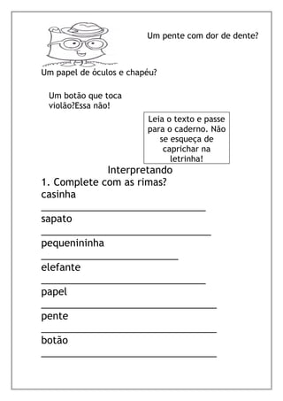 Interpretando
1. Complete com as rimas?
casinha
______________________________
sapato
_______________________________
pequenininha
_________________________
elefante
______________________________
papel
________________________________
pente
________________________________
botão
________________________________
Um pente com dor de dente?
Um botão que toca
violão?Essa não!
Leia o texto e passe
para o caderno. Não
se esqueça de
caprichar na
letrinha!
Um papel de óculos e chapéu?
 
