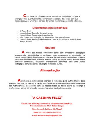 Concomitante, oferecemos um sistema de diária/hora no qual a
     criança poderá eventualmente permanecer na escola, de acordo com sua
     necessidade, por um maior período de tempo mediante pagamento adicional.



                         Documentos para a matrícula
        ●   2 fotos 3 x 4
        ●   xerocópia da Certidão de nascimento
        ●   xerocópia da Caderneta de vacinação
        ●   slip referente a quitação de pagamento das mensalidades
        ●   xerocópia de Avaliação/Relatório de desenvolvimento da instituição ou
            etapa anterior


                                         Equipe
             A     rotina dos nossos educandos conta com professoras pedagogas
     responsáveis, especialistas e auxiliares, que asseguram a construção de
     conhecimento, possibilitando que aconteça de forma contínua, baseada na proposta
     sócio-interacionista e nos vínculos afetivos com o educador. Nossa equipe recebe
     formação continuada, estudando intensamente caminhos para uma prática
     pedagógica completa para a educação de nossos alunos.


                                   Alimentação


        A alimentação de nossas crianças é fornecida pelo Buffet Oklife, para
almoço, lanches da manhã e tarde. Os cardápios são elaborados semanalmente
por nutricionista, de acordo com as necessidades da faixa etária da criança e
preferência, sempre inovando com novos sabores de alimentação.




                        “A CASINHA FELIZ”
             ESCOLA DE EDUCAÇÃO INFANTIL E ENSINO FUNDAMENTAL
                      Trav. Padre Eutíquio, 2418 - Batista Campos
                         (Entre Fernando Guilhon e São Miguel)
                          Fones: (91) 3223-7502 / 3223-1710
                         e-mail: escolacasinhafeliz@gmail.com
 