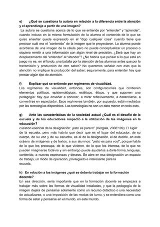 e) ¿Qué se cuestiona la autora en relación a la diferencia entre la atención
y el aprendizaje a partir de una imagen?
​La autora se cuestiona acerca de lo que se entiende por “entender” y “aprender”,
cuando incluso en la misma formulación de la alumna el contenido de lo que se
quiso enseñar queda expresado en el “digo cualquier cosa” cuando tiene que
precisar cuál era el “contenido” de la imagen que le proyectaron. La alumna puede
acordarse de una imagen de la célula pero no puede conceptualizar un proceso o
siquiera remitir a una información con algún nivel de precisión. ¿Será que hay un
desplazamiento del “entender” al “atender”? ¿No habría que pensar si lo que está en
juego no es, en el fondo, una batalla por la atención de los alumnos antes que por la
transmisión y producción de otro saber? No queremos señalar con esto que la
atención no implique la producción del saber; seguramente, para entender hay que
prestar algún tipo de atención.
f) Explicar qué se entiende por regímenes de visualidad.
Los regímenes de visualidad, entonces, son configuraciones que contienen
elementos políticos, epistemológicos, estéticos, éticos, y que suponen una
pedagogía: hay que enseñar a conocer, a mirar reflexivamente, a distanciarse, a
convertirse en espectador. Esos regímenes también, por supuesto, están mediados
por las tecnologías disponibles. Las tecnologías no son un dato menor en todo esto.
g) Ante las características de la sociedad actual ¿Cuál es el desafío de la
escuela y de los educadores respecto a la utilización de las imágenes en la
educación?
cuestión esencial de la designación: ¡esto es para ti!” (Bergala, 2008:109). El lugar
de la escuela, pero más habría que decir que es el lugar del educador, de su
cuerpo, de su voz y de su escucha, es el de la designación, el de decirle, en este
océano de imágenes y de textos, a sus alumnos: “¡esto es para vos!”, porque habla
de lo que les preocupa, de lo que vivieron, de lo que les interesa, de lo que no
pueden imaginarse todavía y sin embargo puede ayudarlos a darle forma, lenguaje,
contenido, a nuevas esperanzas y deseos. Se abre en esa designación un espacio
de trabajo, un modo de operación, privilegiado e interesante para la
escuela.
h) En relación a las imágenes ¿qué se debería trabajar en la formación
docente?
En esa dirección, sería importante que en la formación docente se empezara a
trabajar más sobre las formas de visualidad instaladas, y que la pedagogía de la
imagen dejara de pensarse solamente como un recurso didáctico o una necesidad
de actualizarse, o una imposición de las modas de turno, y se entendiera como una
forma de estar y pensarse en el mundo, en este mundo.
 