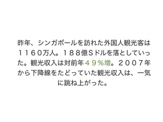 昨年、シンガポールを訪れた外国人観光客は
１１６０万人。１８８億Ｓドルを落としていっ
た。観光収入は対前年４９％増。２００７年
から下降線をたどっていた観光収入は、一気
に跳ね上がった。
 