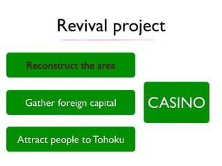 Revival project
Gather foreign capital
Attract people to Tohoku
Reconstruct the area
CASINO
 