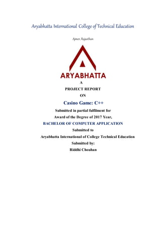 Aryabhatta International College of Technical Education
Ajmer, Rajasthan
A
PROJECT REPORT
ON
Casino Game: C++
Submitted in partial fulfilment for
Award of the Degree of 2017 Year,
BACHELOR OF COMPUTER APPLICATION
Submitted to
Aryabhatta International of College Technical Education
Submitted by:
Riddhi Chouhan
 