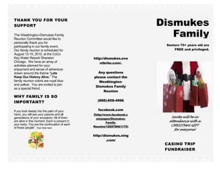 THANK YOU FOR YOUR
SUPPORT                                                                 Dismukes
The Weathington-Dismukes Family
Reunion Committee would like to
                                                                           Family
personally thank you for
participating in our family event.                                       Seniors 75+ years old are
Our family reunion is scheduled for                                          FREE and privileged.
August 13-15, 2010, at the CoCo
Key Water Resort/ Sheraton                     http://dismukes.eve
Chicago. We have an array of                      ntbrite.com/.
activities planned for your
enjoyment and sense of adventure
drawn around the theme “Lets                     Any questions
Keep Our History Alive.” The                   please contact the
family reunion colors are royal blue              Weathington-
and yellow. You are invited to join
                                                Dismukes Family
as a special friend.
                                                    Reunion
WHY FAMILY IS SO
                                                 (888)-858-4996
IMPORTANT?

If you look deeply into the palm of your         facebook.com
hand, you will see your parents and all        (http://www.facebook.c
generations of your ancestors. All of them                                 Santa will be in
                                                om/pages/Dismukes-
are alive in this moment. Each is present in           Family-            attendance with a
your body. You are the continuation of each                                CHRISTMAS GIFT
of these people”. Thich Nhat Hanh              Reunion/126978661175)
                                                                             for everyone!
                                               http://dismukes.ning
                                                        .com/
                                                                         CASINO TRIP
                                                                         FUNDRAISER
 