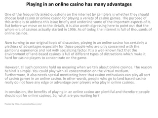Playing in an online casino has many advantages
One of the frequently asked questions on the internet by gamblers is whether they should
choose land casino or online casino for playing a variety of casino games. The purpose of
this article is to address this issue briefly and underline some of the important aspects of it.
But before we move on to the details, it is also worth digressing here to point out that the
whole era of casinos actually started in 1996. As of today, the internet is full of thousands of
online casinos.

Now turning to our original topic of discussion, playing in an online casino has certainly a
plethora of advantages especially for those people who are only concerned with the
gambling experience and not with socializing factor. It is a well-known fact that the
environment of land-based casinos is full of different types of distractions which make it
hard for casino players to concentrate on the game.

However, all such concerns hold no meaning when we talk about online casinos. The reason
behind is simple. You could play with all concentration on the virtual medium.
Furthermore, it also needs special mentioning here that casino enthusiasts can play all sort
of casino games in an online casino. In other words, people who go to land based casino
really do not have any edge or advantage over players who play in online casinos.

In conclusion, the benefits of playing in an online casino are plentiful and therefore people
should opt for online casinos. So, what are you waiting for?

Posted by http://casinomeilleur.com/
 