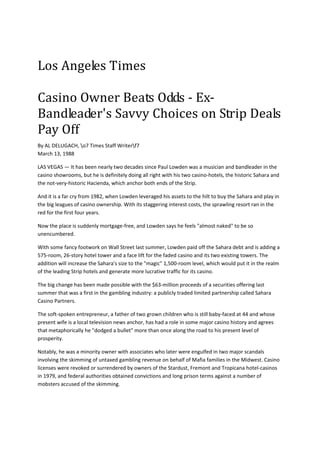 Los Angeles Times 
 
Casino Owner Beats Odds ‐ Ex‐
Bandleader's Savvy Choices on Strip Deals 
Pay Off 
By AL DELUGACH, o7 Times Staff Writerf7  
March 13, 1988  

LAS VEGAS — It has been nearly two decades since Paul Lowden was a musician and bandleader in the 
casino showrooms, but he is definitely doing all right with his two casino‐hotels, the historic Sahara and 
the not‐very‐historic Hacienda, which anchor both ends of the Strip. 

And it is a far cry from 1982, when Lowden leveraged his assets to the hilt to buy the Sahara and play in 
the big leagues of casino ownership. With its staggering interest costs, the sprawling resort ran in the 
red for the first four years.  

Now the place is suddenly mortgage‐free, and Lowden says he feels "almost naked" to be so 
unencumbered. 

With some fancy footwork on Wall Street last summer, Lowden paid off the Sahara debt and is adding a 
575‐room, 26‐story hotel tower and a face lift for the faded casino and its two existing towers. The 
addition will increase the Sahara's size to the "magic" 1,500‐room level, which would put it in the realm 
of the leading Strip hotels and generate more lucrative traffic for its casino. 

The big change has been made possible with the $63‐million proceeds of a securities offering last 
summer that was a first in the gambling industry: a publicly traded limited partnership called Sahara 
Casino Partners. 

The soft‐spoken entrepreneur, a father of two grown children who is still baby‐faced at 44 and whose 
present wife is a local television news anchor, has had a role in some major casino history and agrees 
that metaphorically he "dodged a bullet" more than once along the road to his present level of 
prosperity. 

Notably, he was a minority owner with associates who later were engulfed in two major scandals 
involving the skimming of untaxed gambling revenue on behalf of Mafia families in the Midwest. Casino 
licenses were revoked or surrendered by owners of the Stardust, Fremont and Tropicana hotel‐casinos 
in 1979, and federal authorities obtained convictions and long prison terms against a number of 
mobsters accused of the skimming. 
 