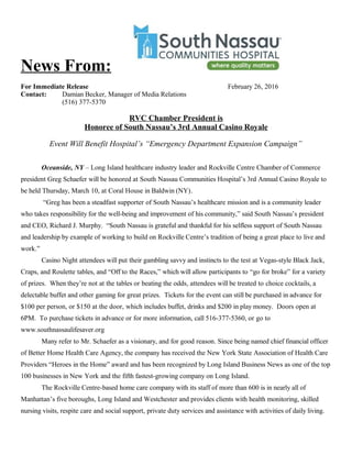 News From:
For Immediate Release February 26, 2016
Contact: Damian Becker, Manager of Media Relations
(516) 377-5370
RVC Chamber President is
Honoree of South Nassau’s 3rd Annual Casino Royale
Event Will Benefit Hospital’s “Emergency Department Expansion Campaign”
Oceanside, NY – Long Island healthcare industry leader and Rockville Centre Chamber of Commerce
president Greg Schaefer will be honored at South Nassau Communities Hospital’s 3rd Annual Casino Royale to
be held Thursday, March 10, at Coral House in Baldwin (NY).
“Greg has been a steadfast supporter of South Nassau’s healthcare mission and is a community leader
who takes responsibility for the well-being and improvement of his community,” said South Nassau’s president
and CEO, Richard J. Murphy. “South Nassau is grateful and thankful for his selfless support of South Nassau
and leadership by example of working to build on Rockville Centre’s tradition of being a great place to live and
work.”
Casino Night attendees will put their gambling savvy and instincts to the test at Vegas-style Black Jack,
Craps, and Roulette tables, and “Off to the Races,” which will allow participants to “go for broke” for a variety
of prizes. When they’re not at the tables or beating the odds, attendees will be treated to choice cocktails, a
delectable buffet and other gaming for great prizes. Tickets for the event can still be purchased in advance for
$100 per person, or $150 at the door, which includes buffet, drinks and $200 in play money. Doors open at
6PM. To purchase tickets in advance or for more information, call 516-377-5360, or go to
www.southnassaulifesaver.org
Many refer to Mr. Schaefer as a visionary, and for good reason. Since being named chief financial officer
of Better Home Health Care Agency, the company has received the New York State Association of Health Care
Providers “Heroes in the Home” award and has been recognized by Long Island Business News as one of the top
100 businesses in New York and the fifth fastest-growing company on Long Island.
The Rockville Centre-based home care company with its staff of more than 600 is in nearly all of
Manhattan’s five boroughs, Long Island and Westchester and provides clients with health monitoring, skilled
nursing visits, respite care and social support, private duty services and assistance with activities of daily living.
 