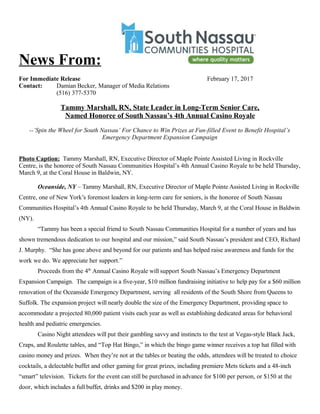 News From:
For Immediate Release February 17, 2017
Contact: Damian Becker, Manager of Media Relations
(516) 377-5370
Tammy Marshall, RN, State Leader in Long-Term Senior Care,
Named Honoree of South Nassau’s 4th Annual Casino Royale
--‘Spin the Wheel for South Nassau’ For Chance to Win Prizes at Fun-filled Event to Benefit Hospital’s
Emergency Department Expansion Campaign
Photo Caption: Tammy Marshall, RN, Executive Director of Maple Pointe Assisted Living in Rockville
Centre, is the honoree of South Nassau Communities Hospital’s 4th Annual Casino Royale to be held Thursday,
March 9, at the Coral House in Baldwin, NY.
Oceanside, NY – Tammy Marshall, RN, Executive Director of Maple Pointe Assisted Living in Rockville
Centre, one of New York’s foremost leaders in long-term care for seniors, is the honoree of South Nassau
Communities Hospital’s 4th Annual Casino Royale to be held Thursday, March 9, at the Coral House in Baldwin
(NY).
“Tammy has been a special friend to South Nassau Communities Hospital for a number of years and has
shown tremendous dedication to our hospital and our mission,” said South Nassau’s president and CEO, Richard
J. Murphy. “She has gone above and beyond for our patients and has helped raise awareness and funds for the
work we do. We appreciate her support.”
Proceeds from the 4th
Annual Casino Royale will support South Nassau’s Emergency Department
Expansion Campaign. The campaign is a five-year, $10 million fundraising initiative to help pay for a $60 million
renovation of the Oceanside Emergency Department, serving all residents of the South Shore from Queens to
Suffolk. The expansion project will nearly double the size of the Emergency Department, providing space to
accommodate a projected 80,000 patient visits each year as well as establishing dedicated areas for behavioral
health and pediatric emergencies.
Casino Night attendees will put their gambling savvy and instincts to the test at Vegas-style Black Jack,
Craps, and Roulette tables, and “Top Hat Bingo,” in which the bingo game winner receives a top hat filled with
casino money and prizes. When they’re not at the tables or beating the odds, attendees will be treated to choice
cocktails, a delectable buffet and other gaming for great prizes, including premiere Mets tickets and a 48-inch
“smart” television. Tickets for the event can still be purchased in advance for $100 per person, or $150 at the
door, which includes a full buffet, drinks and $200 in play money.
 