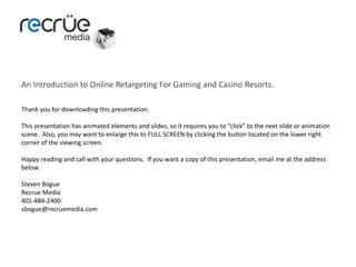 An Introduction to Online Retargeting For Gaming and Casino Resorts. Thank you for downloading this presentation.  This presentation has animated elements and slides, so it requires you to “click” to the next slide or animation scene.  Also, you may want to enlarge this to FULL SCREEN by clicking the button located on the lower right corner of the viewing screen. Happy reading and call with your questions.  If you want a copy of this presentation, email me at the address below. Steven Bogue Recrue Media 401-484-2400 sbogue@recruemedia.com 