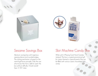 Sesame Savings Box Slot Machine Candy Box
Aluminum savings box with ingenious
opening device and rounded edges.
The closing mechanism is based on the
centrifugal force principle. Only the one
who knows the trick is able to open the
box without difficulty. A bank secret!
Size: 3 1/8” Cube
White with 4 Playing Card Hard Candies
Jackpot! This box is a great promotional gift
for casino themed or special events. Box can
be filled with various casino chocolates and
candy.
 