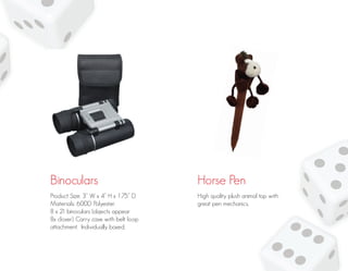 Binoculars Horse Pen
Product Size: 3” W x 4” H x 1.75” D
Materials: 600D Polyester.
8 x 21 binoculars (objects appear
8x closer). Carry case with belt loop
attachment. Individually boxed.
High quality plush animal top with
great pen mechanics.
 