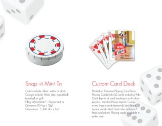Snap -it Mint Tin Custom Card Deck
Colors include: Silver, white or black
Designs include: Poker chip, basketball,
baseball or golf.
Filling: MicroMints® - Peppermint or
Cinnamon (0.4 oz. / 12g)
Dimensions: 1 3/4” dia. x 1/2”
Printed on Genuine Playing Card Stock.
Playing Cards hold 55 cards including Wild
Card. Imprint of card backing is in 4-colour
process; standard faces imprint. Comes
in red (hearts and diamonds) and black
(spades and clubs). Deck also includes 2
face card jokers. Playing cards available in
poker size.
 