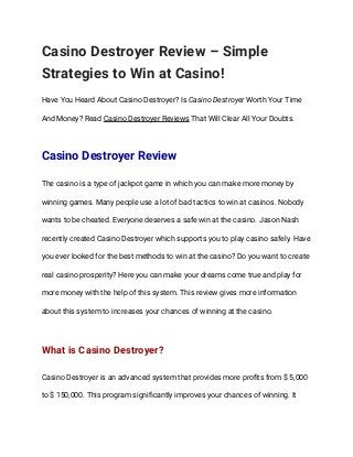 Casino Destroyer Review – Simple 
Strategies to Win at Casino! 
Have You Heard About Casino Destroyer? Is Casino Destroyer Worth Your Time 
And Money? Read Casino Destroyer Reviews That Will Clear All Your Doubts. 
Casino Destroyer Review 
The casino is a type of jackpot game in which you can make more money by 
winning games. Many people use a lot of bad tactics to win at casinos. Nobody 
wants to be cheated. Everyone deserves a safe win at the casino. Jason Nash 
recently created Casino Destroyer which supports you to play casino safely. Have 
you ever looked for the best methods to win at the casino? Do you want to create 
real casino prosperity? Here you can make your dreams come true and play for 
more money with the help of this system. This review gives more information 
about this system to increases your chances of winning at the casino. 
What is Casino Destroyer? 
Casino Destroyer is an advanced system that provides more proﬁts from $ 5,000 
to $ 150,000. This program signiﬁcantly improves your chances of winning. It 
 