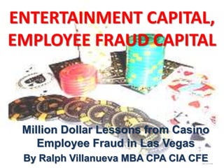 ENTERTAINMENT CAPITAL,
EMPLOYEE FRAUD CAPITAL



 Million Dollar Lessons from Casino
    Employee Fraud in Las Vegas
 By Ralph Villanueva MBA CPA CIA CFE
 