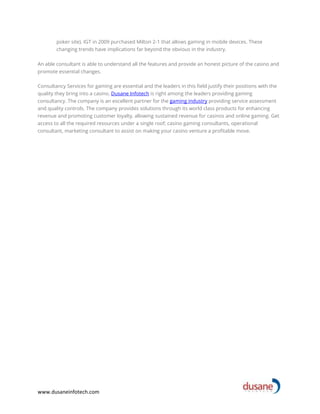 www.dusaneinfotech.com
poker site). IGT in 2009 purchased Milton 2-1 that allows gaming in mobile devices. These
changing trends have implications far beyond the obvious in the industry.
An able consultant is able to understand all the features and provide an honest picture of the casino and
promote essential changes.
Consultancy Services for gaming are essential and the leaders in this field justify their positions with the
quality they bring into a casino. Dusane Infotech is right among the leaders providing gaming
consultancy. The company is an excellent partner for the gaming industry providing service assessment
and quality controls. The company provides solutions through its world class products for enhancing
revenue and promoting customer loyalty, allowing sustained revenue for casinos and online gaming. Get
access to all the required resources under a single roof; casino gaming consultants, operational
consultant, marketing consultant to assist on making your casino venture a profitable move.
 