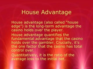 House Advantage
House advantage (also called “house
edge”) is the long-term advantage the
casino holds over the player.
House advantage quantifies the
fundamental advantage that the casino
holds over the gambler. Crucially, it’s
the one factor that the casino has total
control over.
Quantitatively, it is the ratio of the
average loss to the initial bet.
 