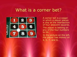 What is a corner bet?
A corner bet is a wager
in which a player places
a chip at the intersection
of four adjacent squares.
The player is betting on
any of the four numbers
to hit.
In the picture on the left,
the player has money on
4, 5, 7, and 8.
 