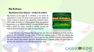 Big Kahuna
Big Kahuna Caça-Níqueis – Snakes & Ladders
Big Kahuna é um jogo de 5 cilindros e 15 linhas de
pagamento, e com um tema muito particular ligado ao
Havai tropical e oferece aos jogadores símbolos extra,
Wild, jogos de bónus e rodadas grátis. Tem uns gráficos
espantosos e os efeitos sonoros complementam muito
bem o tema do Havai, criando o melhor pacote em
termos de divertimento em jogos de Caça-Níqueis.
O jogo de vídeo Caça-Níqueis Big Kahuna tem um intervalo de apostas de 0.01 a 0.25 e
prémios até 25.000,00 no jogo base, 50.000 em rodadas grátis e 7500 em ofertas de
bónus numa aposta máxima de 75, as recompensas são infinitas e ganhar nunca pareceu
tão bom. Neste jogo podem aparecer aleatoriamente 5 jogadas grátis, em que todos os
ganhos são duplicados e até 200.000 podem ser seus.
 