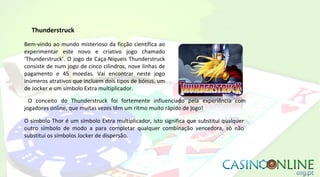Thunderstruck
Bem-vindo ao mundo misterioso da ficção científica ao
experimentar este novo e criativo jogo chamado
‘Thunderstruck’. O jogo de Caça-Níqueis Thunderstruck
consiste de num jogo de cinco cilindros, nove linhas de
pagamento e 45 moedas. Vai encontrar neste jogo
inúmeros atrativos que incluem dois tipos de bónus, um
de Jocker e um símbolo Extra multiplicador.
O conceito do Thunderstruck foi fortemente influenciado pela experiência com
jogadores online, que muitas vezes têm um ritmo muito rápido de jogo!
O símbolo Thor é um símbolo Extra multiplicador, isto significa que substitui qualquer
outro símbolo de modo a para completar qualquer combinação vencedora, só não
substitui os símbolos Jocker de dispersão.
 